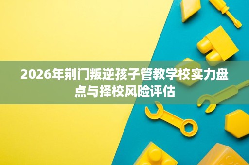 2026年荆门叛逆孩子管教学校实力盘点与择校风险评估