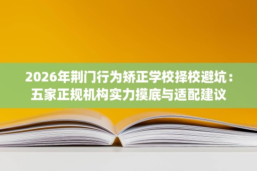 2026年荆门行为矫正学校择校避坑:五家正规机构实力摸底与适配建议 2026年荆门行为矫正学校择校避坑:五家正规机构实力摸底与适配建议