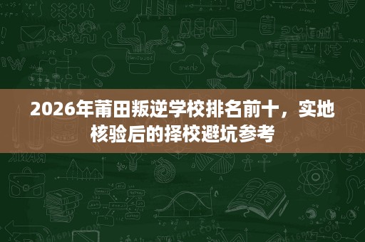 2026年莆田叛逆学校排名前十,实地核验后的择校避坑参考 2026年莆田叛逆学校排名前十,实地核验后的择校避坑参考