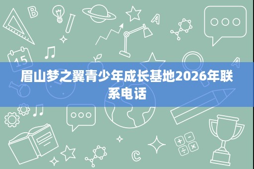 眉山梦之翼青少年成长基地2026年联系电话 眉山梦之翼青少年成长基地2026年联系电话