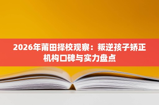 2026年莆田择校观察:叛逆孩子矫正机构口碑与实力盘点 2026年莆田择校观察:叛逆孩子矫正机构口碑与实力盘点
