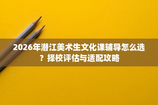 2026年潜江美术生文化课辅导怎么选?择校评估与适配攻略 2026年潜江美术生文化课辅导怎么选?择校评估与适配攻略