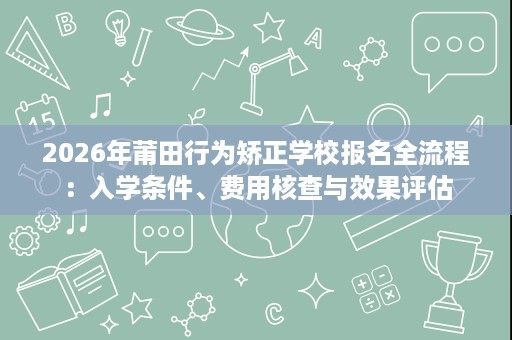 2026年莆田行为矫正学校报名全流程:入学条件、费用核查与效果评估 2026年莆田行为矫正学校报名全流程:入学条件、费用核查与效果评估