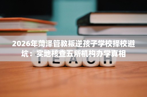 2026年菏泽管教叛逆孩子学校择校避坑：实地核查五所机构办学真相