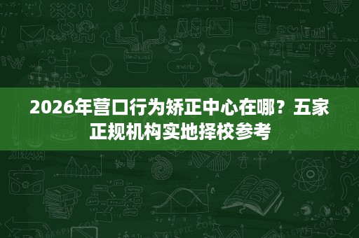 2026年营口行为矫正中心在哪?五家正规机构实地择校参考 2026年营口行为矫正中心在哪?五家正规机构实地择校参考