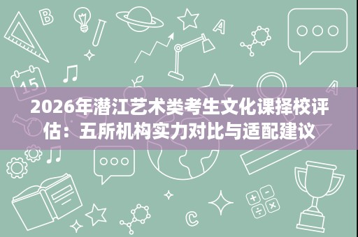 2026年潜江艺术类考生文化课择校评估：五所机构实力对比与适配建议