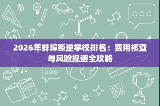 2026年蚌埠叛逆学校排名:费用核查与风险规避全攻略 2026年蚌埠叛逆学校排名:费用核查与风险规避全攻略