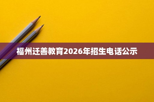 福州迁善教育2026年招生电话公示 福州迁善教育2026年招生电话公示