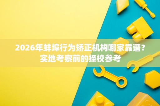 2026年蚌埠行为矫正机构哪家靠谱?实地考察前的择校参考 2026年蚌埠行为矫正机构哪家靠谱?实地考察前的择校参考