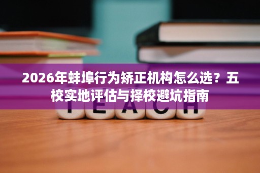 2026年蚌埠行为矫正机构怎么选?五校实地评估与择校避坑指南 2026年蚌埠行为矫正机构怎么选?五校实地评估与择校避坑指南