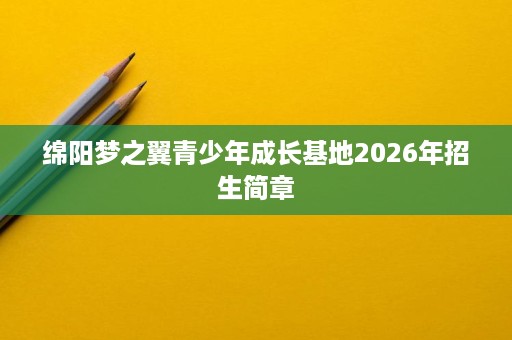 绵阳梦之翼青少年成长基地2026年招生简章 绵阳梦之翼青少年成长基地2026年招生简章