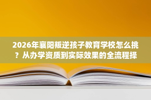 2026年襄阳叛逆孩子教育学校怎么挑？从办学资质到实际效果的全流程择校参考