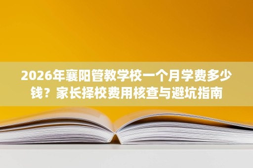 2026年襄阳管教学校一个月学费多少钱?家长择校费用核查与避坑指南 2026年襄阳管教学校一个月学费多少钱?家长择校费用核查与避坑指南