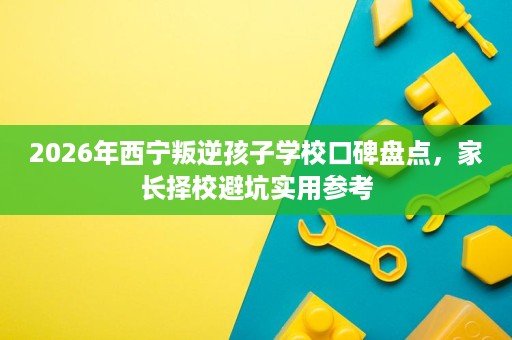 2026年西宁叛逆孩子学校口碑盘点,家长择校避坑实用参考 2026年西宁叛逆孩子学校口碑盘点,家长择校避坑实用参考
