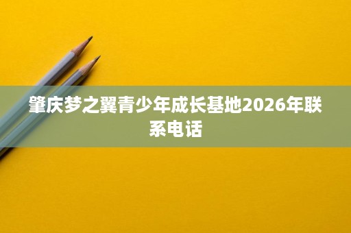 肇庆梦之翼青少年成长基地2026年联系电话 肇庆梦之翼青少年成长基地2026年联系电话