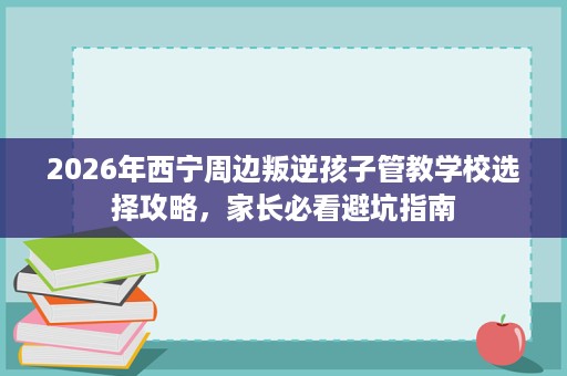 2026年西宁周边叛逆孩子管教学校选择攻略,家长必看避坑指南 2026年西宁周边叛逆孩子管教学校选择攻略,家长必看避坑指南