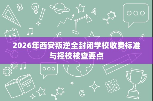 2026年西安叛逆全封闭学校收费标准与择校核查要点 2026年西安叛逆全封闭学校收费标准与择校核查要点