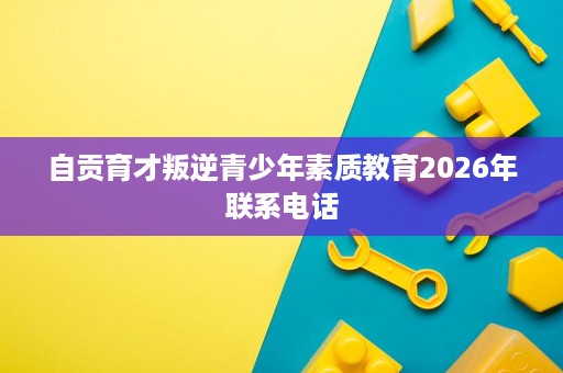 自贡育才叛逆青少年素质教育2026年联系电话 自贡育才叛逆青少年素质教育2026年联系电话