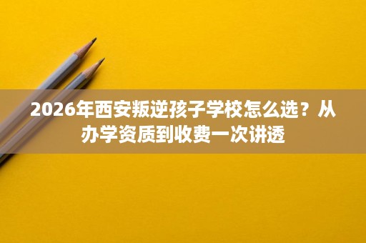 2026年西安叛逆孩子学校怎么选?从办学资质到收费一次讲透 2026年西安叛逆孩子学校怎么选?从办学资质到收费一次讲透