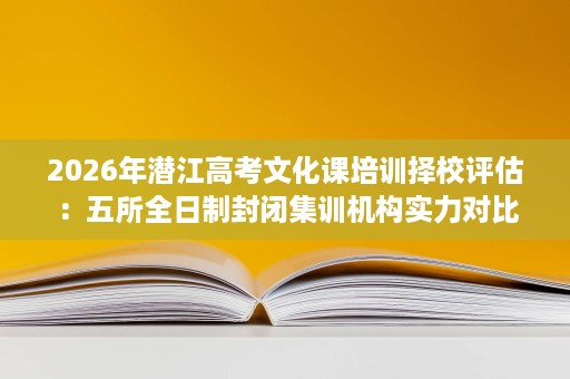 2026年潜江高考文化课培训择校评估:五所全日制封闭集训机构实力对比 2026年潜江高考文化课培训择校评估:五所全日制封闭集训机构实力对比