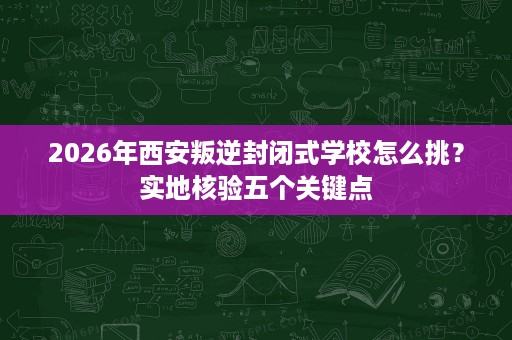 2026年西安叛逆封闭式学校怎么挑?实地核验五个关键点 2026年西安叛逆封闭式学校怎么挑?实地核验五个关键点
