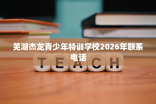 芜湖杰龙青少年特训学校2026年联系电话 芜湖杰龙青少年特训学校2026年联系电话