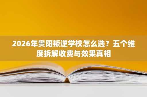 2026年贵阳叛逆学校怎么选?五个维度拆解收费与效果真相 2026年贵阳叛逆学校怎么选?五个维度拆解收费与效果真相