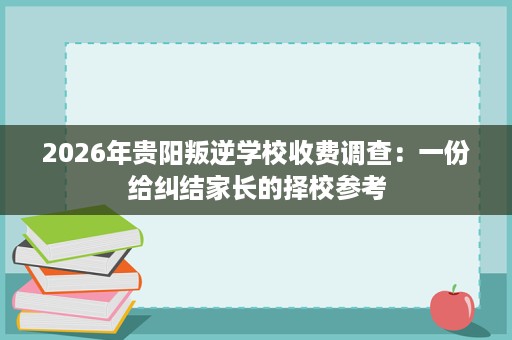 2026年贵阳叛逆学校收费调查:一份给纠结家长的择校参考 2026年贵阳叛逆学校收费调查:一份给纠结家长的择校参考