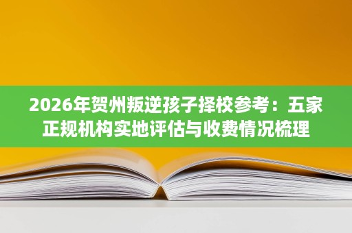 2026年贺州叛逆孩子择校参考:五家正规机构实地评估与收费情况梳理 2026年贺州叛逆孩子择校参考:五家正规机构实地评估与收费情况梳理