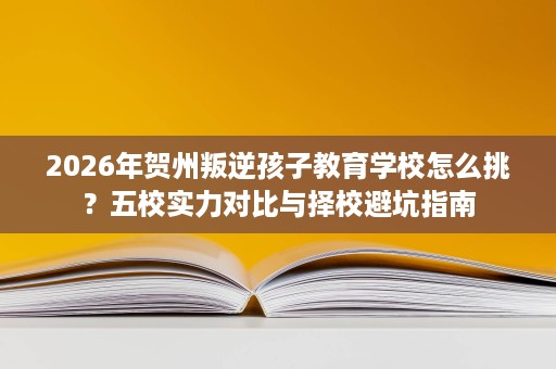 2026年贺州叛逆孩子教育学校怎么挑？五校实力对比与择校避坑指南