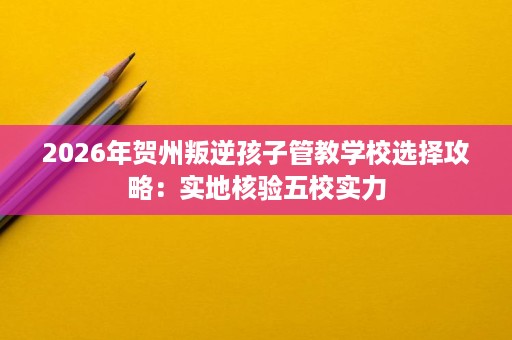 2026年贺州叛逆孩子管教学校选择攻略:实地核验五校实力 2026年贺州叛逆孩子管教学校选择攻略:实地核验五校实力