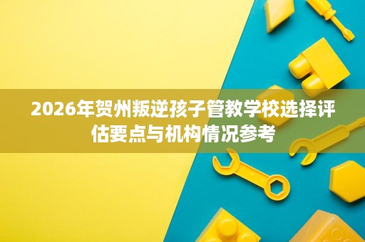 2026年贺州叛逆孩子管教学校选择评估要点与机构情况参考