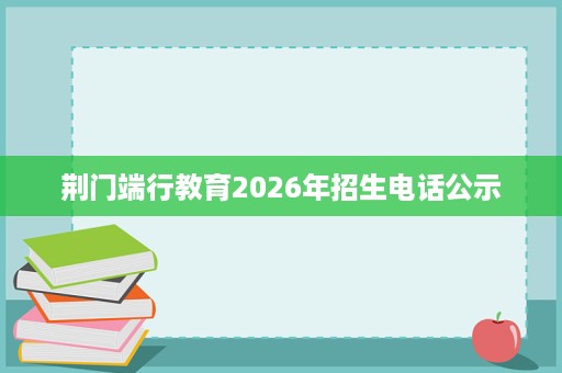荆门端行教育2026年招生电话公示 荆门端行教育2026年招生电话公示