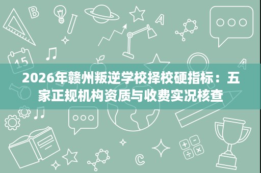 2026年赣州叛逆学校择校硬指标:五家正规机构资质与收费实况核查 2026年赣州叛逆学校择校硬指标:五家正规机构资质与收费实况核查