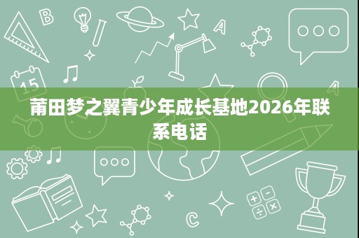 莆田梦之翼青少年成长基地2026年联系电话 莆田梦之翼青少年成长基地2026年联系电话