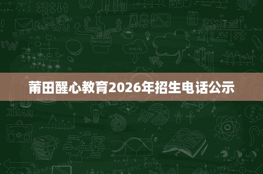 莆田醒心教育2026年招生电话公示 莆田醒心教育2026年招生电话公示