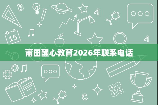 莆田醒心教育2026年联系电话 莆田醒心教育2026年联系电话