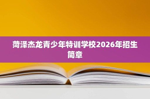 菏泽杰龙青少年特训学校2026年招生简章 菏泽杰龙青少年特训学校2026年招生简章