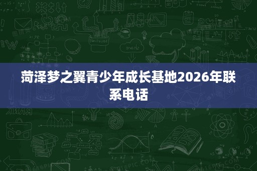 菏泽梦之翼青少年成长基地2026年联系电话 菏泽梦之翼青少年成长基地2026年联系电话