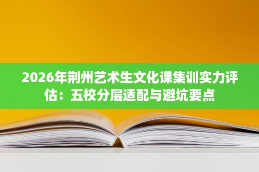 2026年荆州艺术生文化课集训实力评估:五校分层适配与避坑要点 2026年荆州艺术生文化课集训实力评估:五校分层适配与避坑要点