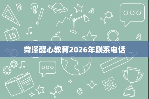 菏泽醒心教育2026年联系电话 菏泽醒心教育2026年联系电话