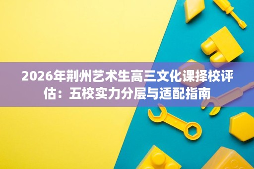 2026年荆州艺术生高三文化课择校评估:五校实力分层与适配指南 2026年荆州艺术生高三文化课择校评估:五校实力分层与适配指南