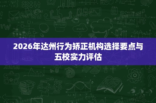 2026年达州行为矫正机构选择要点与五校实力评估 2026年达州行为矫正机构选择要点与五校实力评估