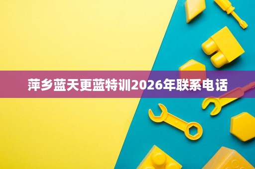 萍乡蓝天更蓝特训2026年联系电话 萍乡蓝天更蓝特训2026年联系电话