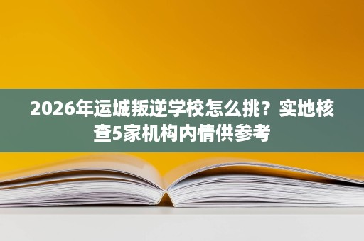 2026年运城叛逆学校怎么挑?实地核查5家机构内情供参考 2026年运城叛逆学校怎么挑?实地核查5家机构内情供参考