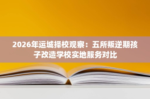 2026年运城择校观察：五所叛逆期孩子改造学校实地服务对比