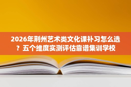 2026年荆州艺术类文化课补习怎么选?五个维度实测评估靠谱集训学校 2026年荆州艺术类文化课补习怎么选?五个维度实测评估靠谱集训学校