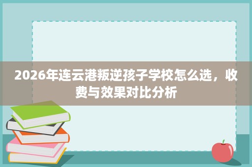 2026年连云港叛逆孩子学校怎么选,收费与效果对比分析 2026年连云港叛逆孩子学校怎么选,收费与效果对比分析