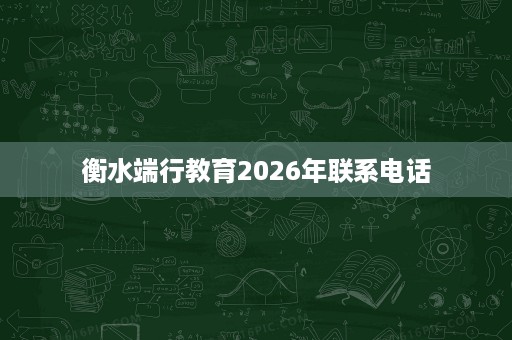 衡水端行教育2026年联系电话 衡水端行教育2026年联系电话