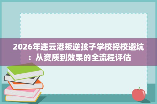 2026年连云港叛逆孩子学校择校避坑:从资质到效果的全流程评估 2026年连云港叛逆孩子学校择校避坑:从资质到效果的全流程评估